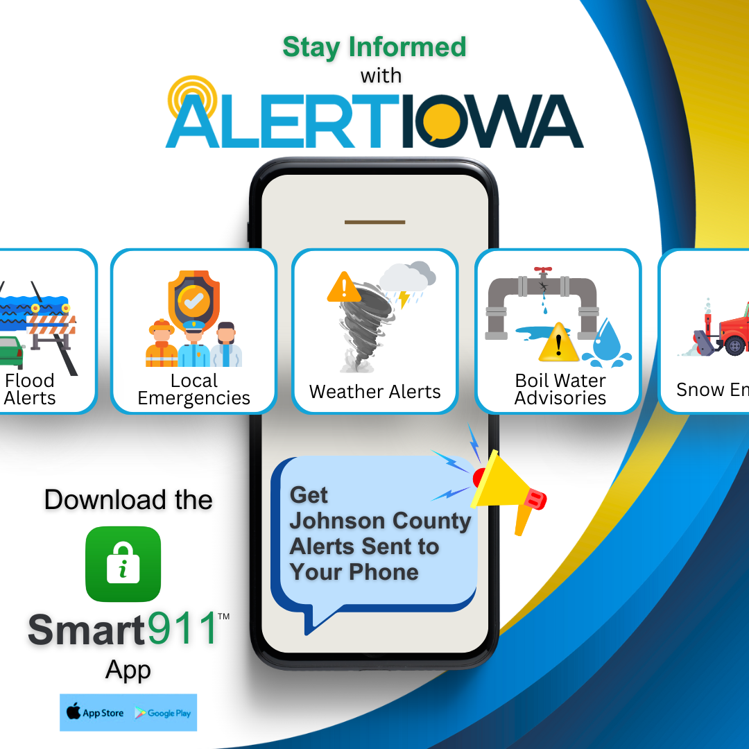 Stay informed with Alert Iowa - Download the Smart 911 app to receive alerts for Johnson County.  You can sign up for alerts for local emergencies; weather alerts including flood, tornado, and snow; and other urgent information like boil water advisories. Download the Smart 911 app in the Apple App Store or Google Play and create your alert profile today!