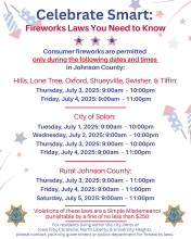 Consumer fireworks are allowed ONLY during these times/dates: Hills, Lone Tree, Oxford, Shueyville, Swisher, & Tiffin allow consumer fireworks on July 3rd from 9am-10pm, and on July 4th from 9am-11pm. Solon allows consumer fireworks on July 1, 2, and 3 from 9am-10pm, & on July 4 from 9am-11pm.  In rural Johnson County, consumer fireworks are allowed on July 3, 4, & 5 between the hours of 9am-11pm. 